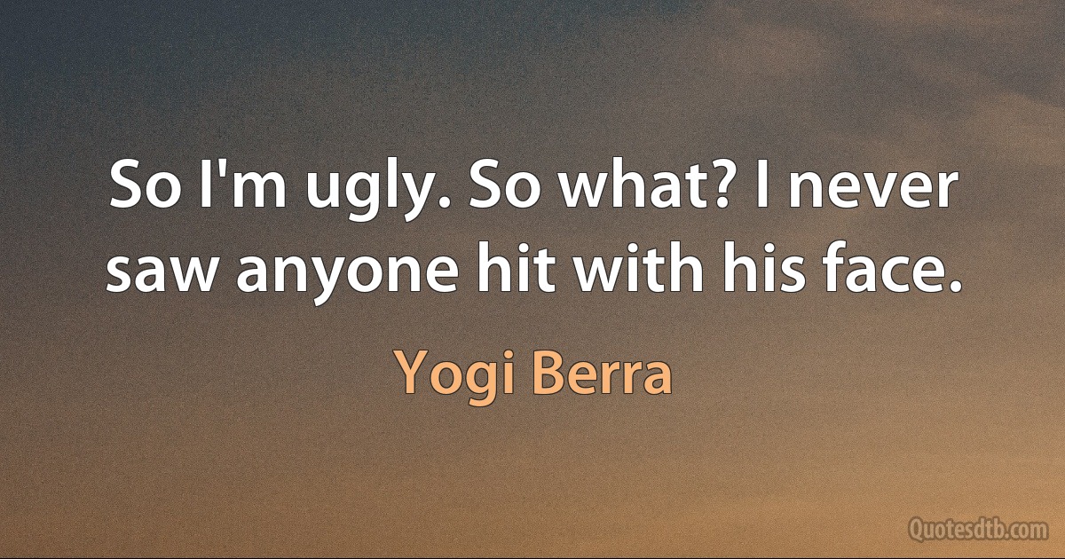 So I'm ugly. So what? I never saw anyone hit with his face. (Yogi Berra)