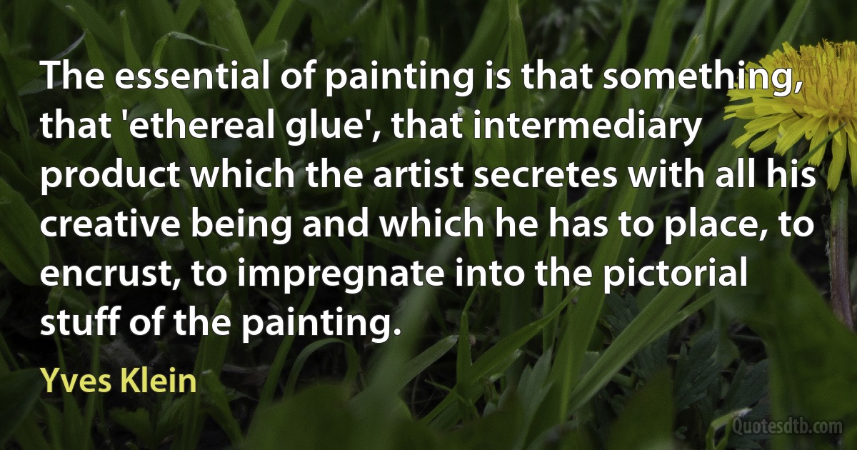 The essential of painting is that something, that 'ethereal glue', that intermediary product which the artist secretes with all his creative being and which he has to place, to encrust, to impregnate into the pictorial stuff of the painting. (Yves Klein)