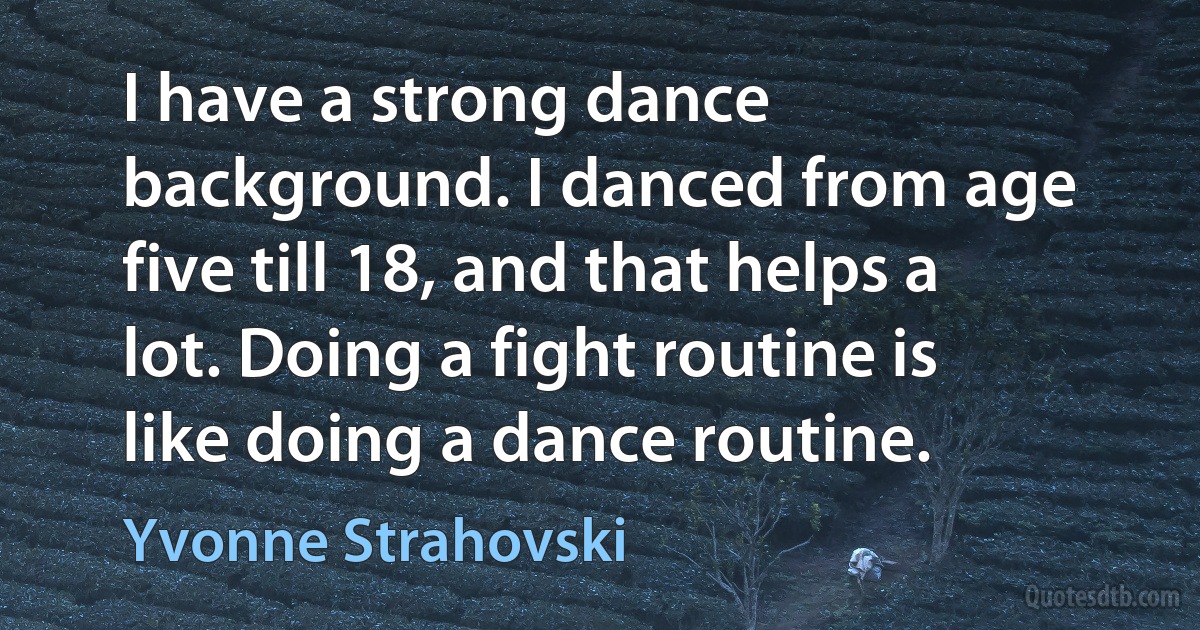 I have a strong dance background. I danced from age five till 18, and that helps a lot. Doing a fight routine is like doing a dance routine. (Yvonne Strahovski)