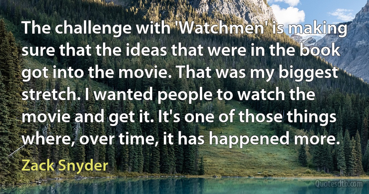 The challenge with 'Watchmen' is making sure that the ideas that were in the book got into the movie. That was my biggest stretch. I wanted people to watch the movie and get it. It's one of those things where, over time, it has happened more. (Zack Snyder)