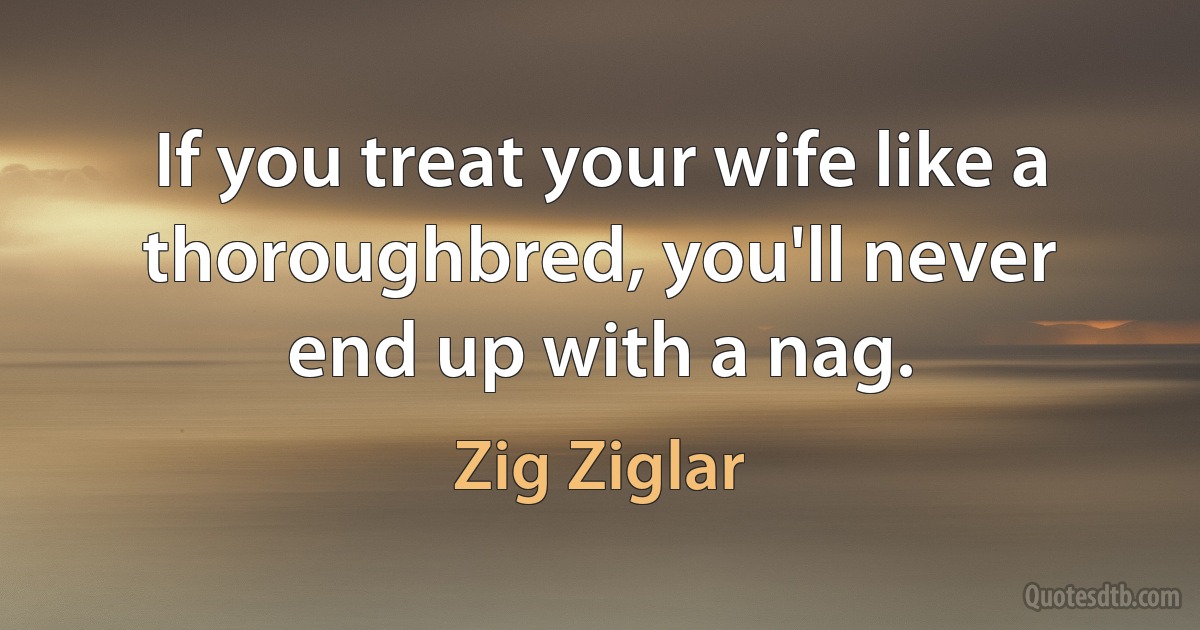 If you treat your wife like a thoroughbred, you'll never end up with a nag. (Zig Ziglar)