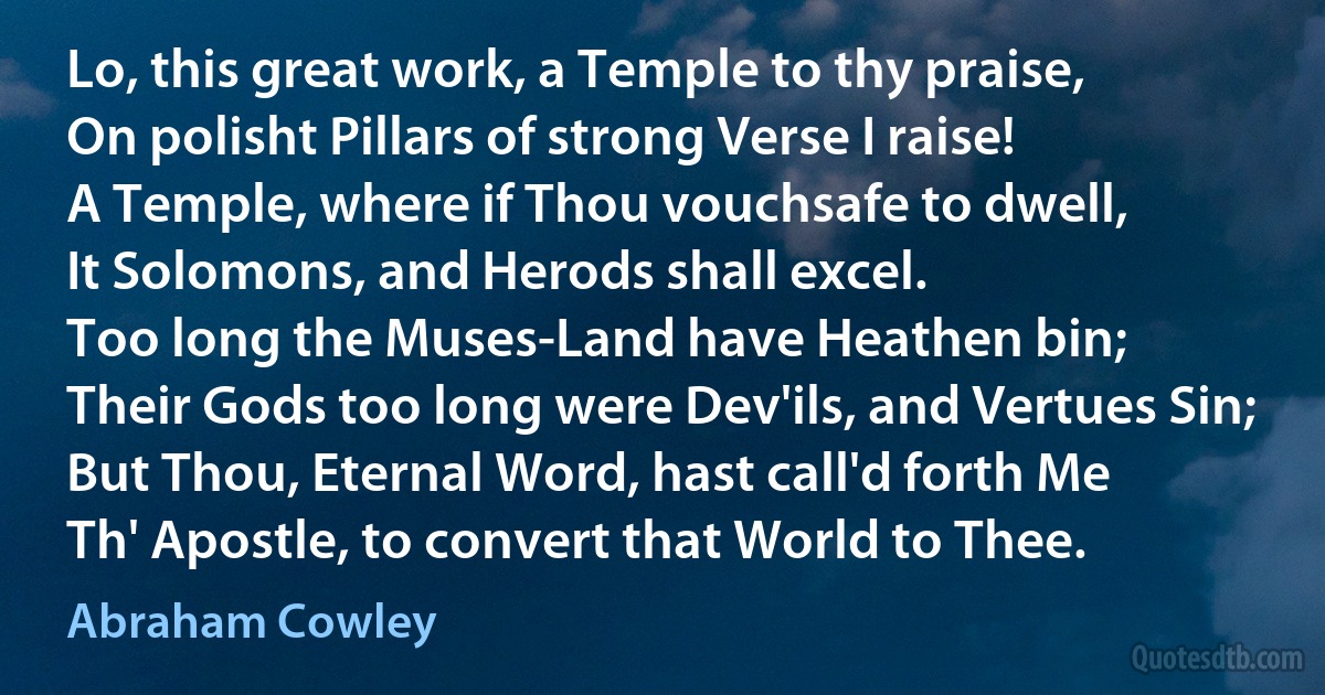 Lo, this great work, a Temple to thy praise,
On polisht Pillars of strong Verse I raise!
A Temple, where if Thou vouchsafe to dwell,
It Solomons, and Herods shall excel.
Too long the Muses-Land have Heathen bin;
Their Gods too long were Dev'ils, and Vertues Sin;
But Thou, Eternal Word, hast call'd forth Me
Th' Apostle, to convert that World to Thee. (Abraham Cowley)