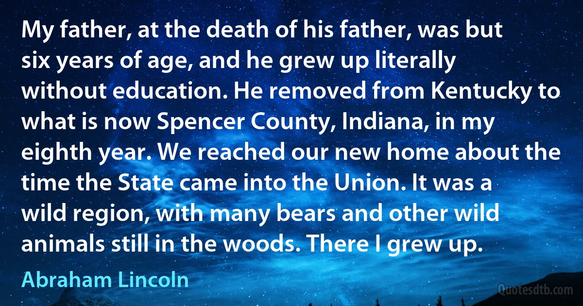 My father, at the death of his father, was but six years of age, and he grew up literally without education. He removed from Kentucky to what is now Spencer County, Indiana, in my eighth year. We reached our new home about the time the State came into the Union. It was a wild region, with many bears and other wild animals still in the woods. There I grew up. (Abraham Lincoln)