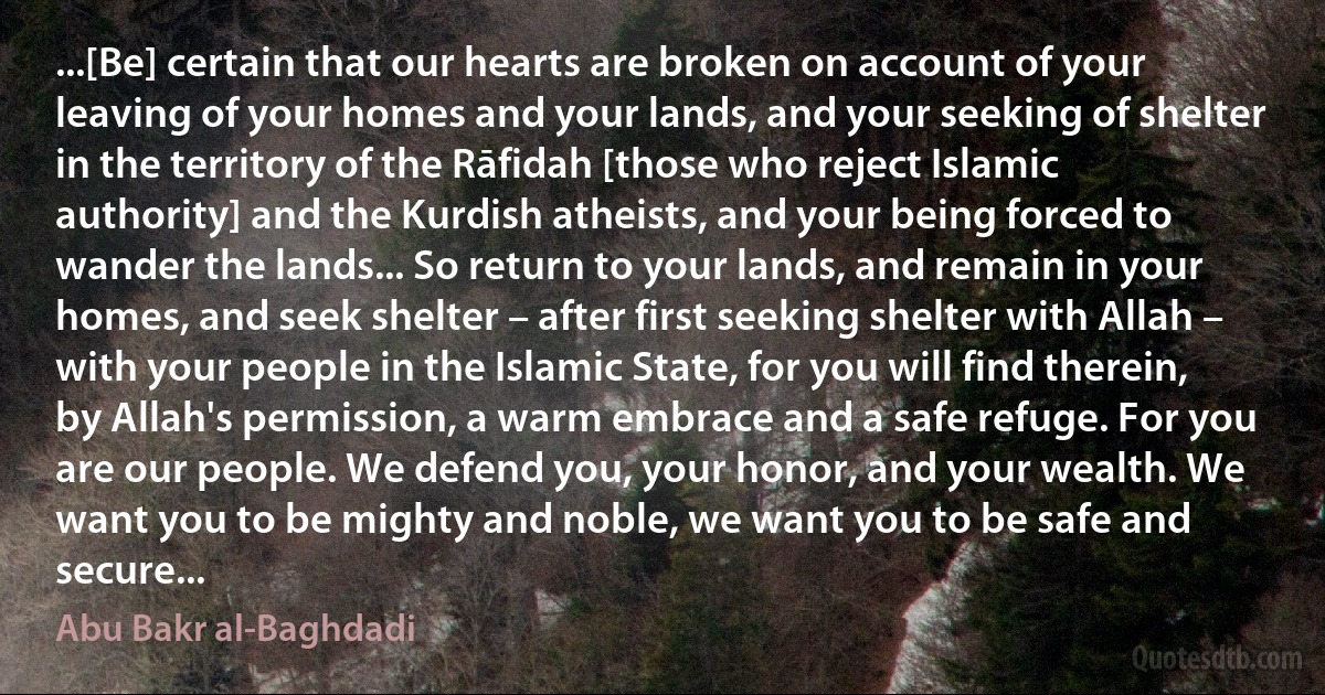 ...[Be] certain that our hearts are broken on account of your leaving of your homes and your lands, and your seeking of shelter in the territory of the Rāfidah [those who reject Islamic authority] and the Kurdish atheists, and your being forced to wander the lands... So return to your lands, and remain in your homes, and seek shelter – after first seeking shelter with Allah – with your people in the Islamic State, for you will find therein, by Allah's permission, a warm embrace and a safe refuge. For you are our people. We defend you, your honor, and your wealth. We want you to be mighty and noble, we want you to be safe and secure... (Abu Bakr al-Baghdadi)