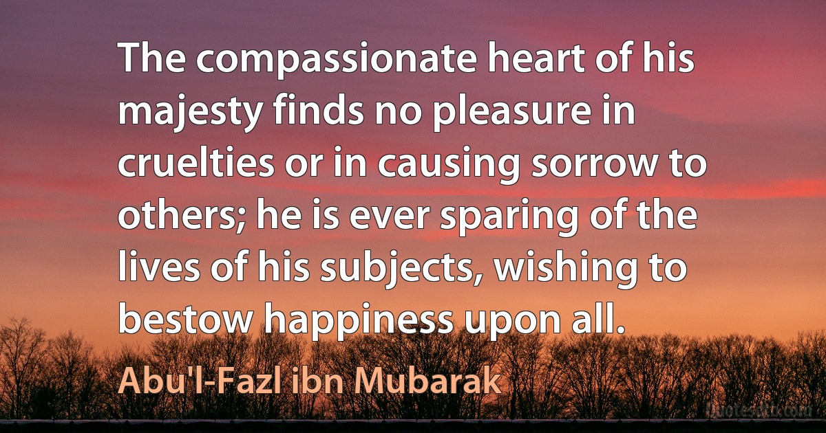 The compassionate heart of his majesty finds no pleasure in cruelties or in causing sorrow to others; he is ever sparing of the lives of his subjects, wishing to bestow happiness upon all. (Abu'l-Fazl ibn Mubarak)