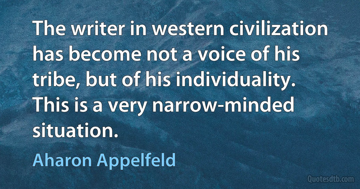 The writer in western civilization has become not a voice of his tribe, but of his individuality. This is a very narrow-minded situation. (Aharon Appelfeld)