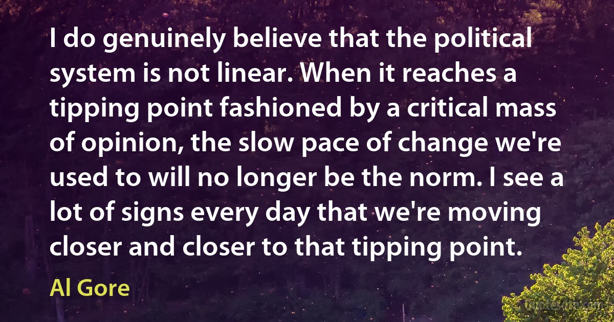 I do genuinely believe that the political system is not linear. When it reaches a tipping point fashioned by a critical mass of opinion, the slow pace of change we're used to will no longer be the norm. I see a lot of signs every day that we're moving closer and closer to that tipping point. (Al Gore)