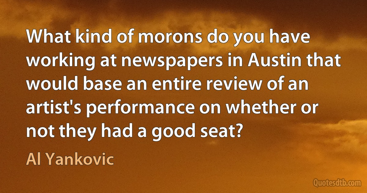 What kind of morons do you have working at newspapers in Austin that would base an entire review of an artist's performance on whether or not they had a good seat? (Al Yankovic)