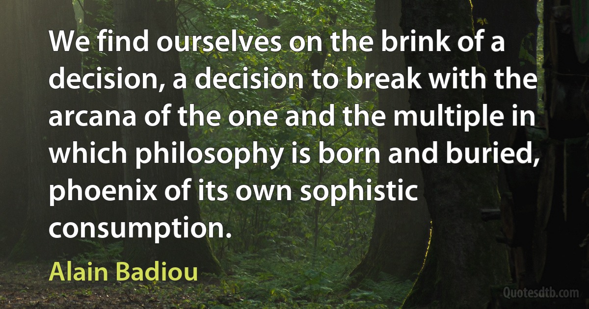 We find ourselves on the brink of a decision, a decision to break with the arcana of the one and the multiple in which philosophy is born and buried, phoenix of its own sophistic consumption. (Alain Badiou)