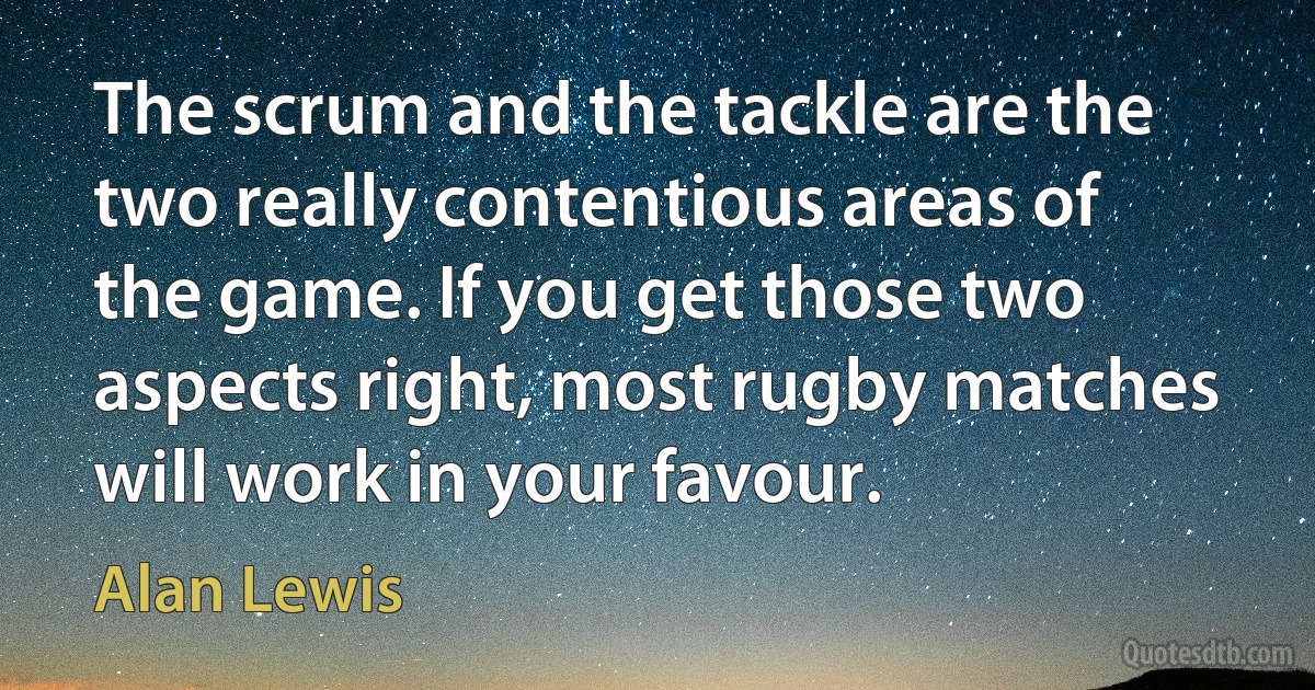 The scrum and the tackle are the two really contentious areas of the game. If you get those two aspects right, most rugby matches will work in your favour. (Alan Lewis)