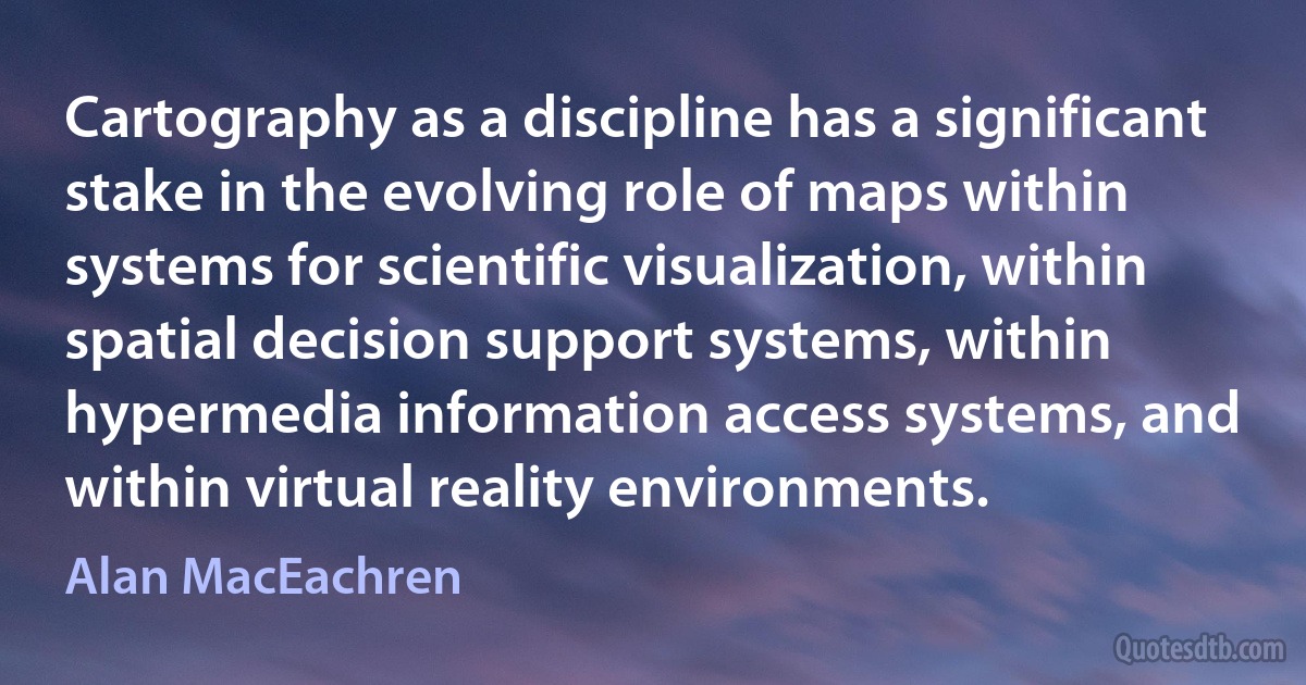 Cartography as a discipline has a significant stake in the evolving role of maps within systems for scientific visualization, within spatial decision support systems, within hypermedia information access systems, and within virtual reality environments. (Alan MacEachren)