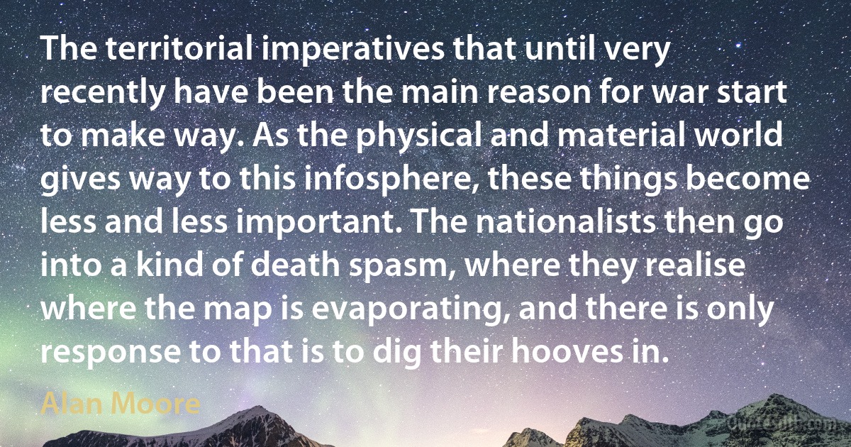 The territorial imperatives that until very recently have been the main reason for war start to make way. As the physical and material world gives way to this infosphere, these things become less and less important. The nationalists then go into a kind of death spasm, where they realise where the map is evaporating, and there is only response to that is to dig their hooves in. (Alan Moore)