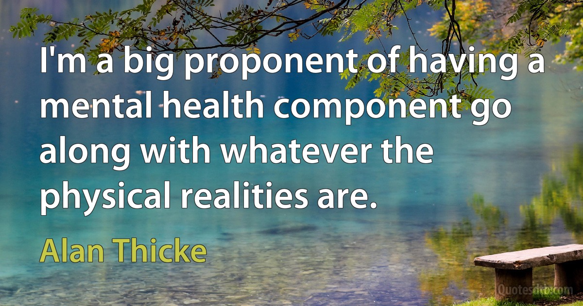 I'm a big proponent of having a mental health component go along with whatever the physical realities are. (Alan Thicke)