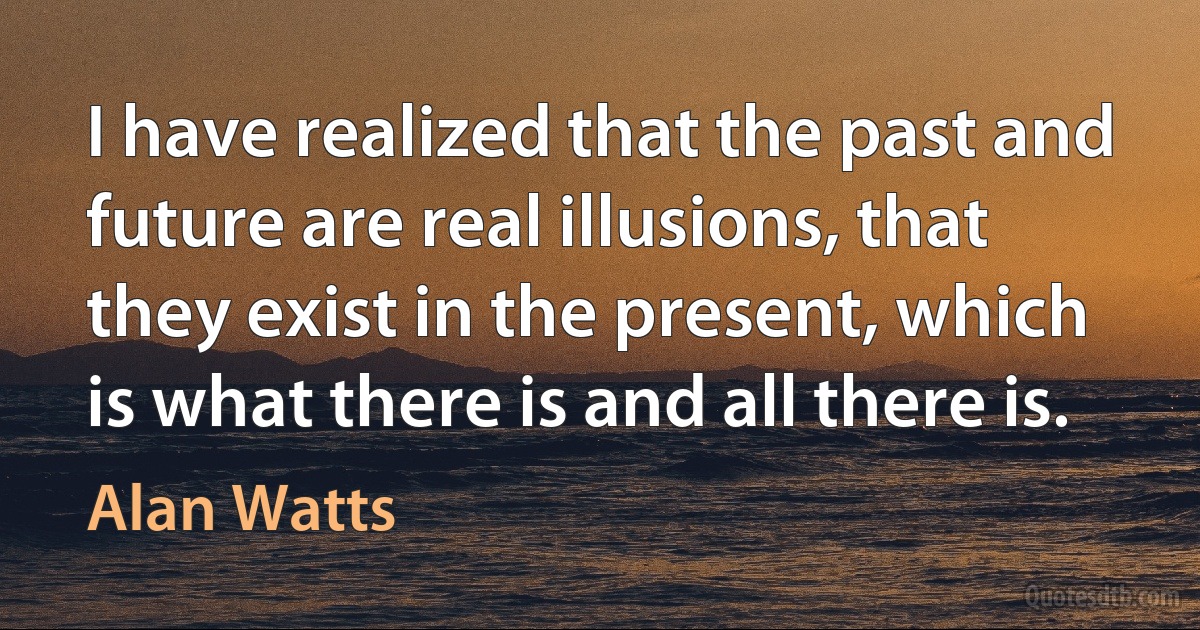 I have realized that the past and future are real illusions, that they exist in the present, which is what there is and all there is. (Alan Watts)