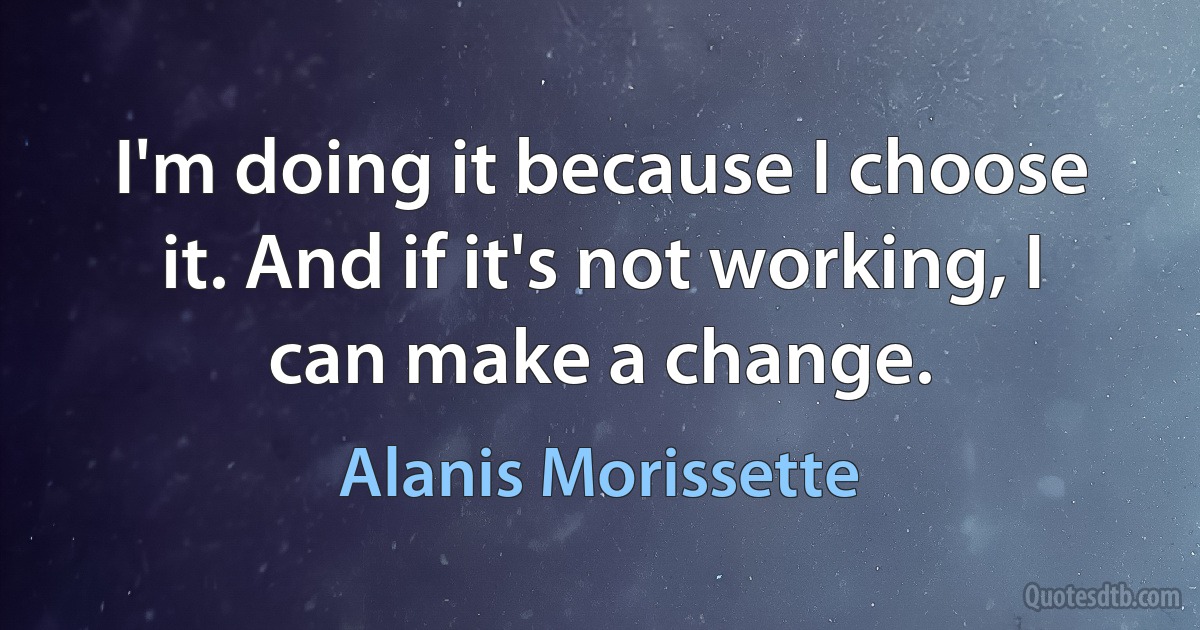 I'm doing it because I choose it. And if it's not working, I can make a change. (Alanis Morissette)