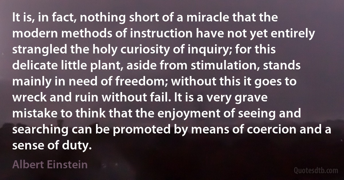 It is, in fact, nothing short of a miracle that the modern methods of instruction have not yet entirely strangled the holy curiosity of inquiry; for this delicate little plant, aside from stimulation, stands mainly in need of freedom; without this it goes to wreck and ruin without fail. It is a very grave mistake to think that the enjoyment of seeing and searching can be promoted by means of coercion and a sense of duty. (Albert Einstein)