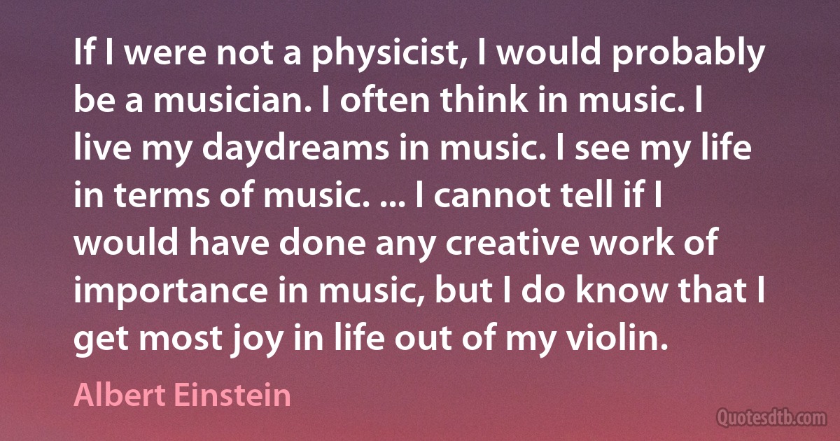 If I were not a physicist, I would probably be a musician. I often think in music. I live my daydreams in music. I see my life in terms of music. ... I cannot tell if I would have done any creative work of importance in music, but I do know that I get most joy in life out of my violin. (Albert Einstein)