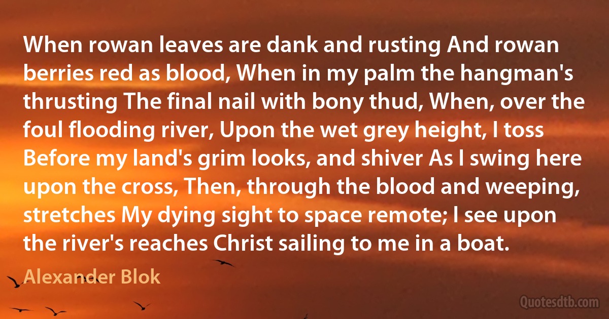 When rowan leaves are dank and rusting And rowan berries red as blood, When in my palm the hangman's thrusting The final nail with bony thud, When, over the foul flooding river, Upon the wet grey height, I toss Before my land's grim looks, and shiver As I swing here upon the cross, Then, through the blood and weeping, stretches My dying sight to space remote; I see upon the river's reaches Christ sailing to me in a boat. (Alexander Blok)