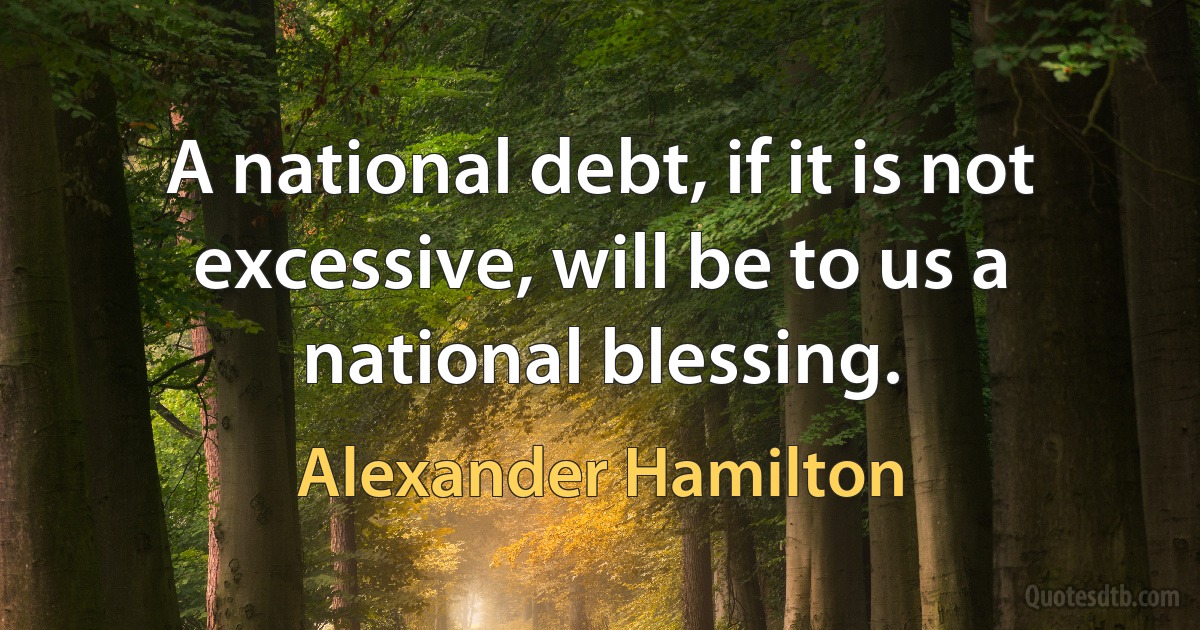 A national debt, if it is not excessive, will be to us a national blessing. (Alexander Hamilton)