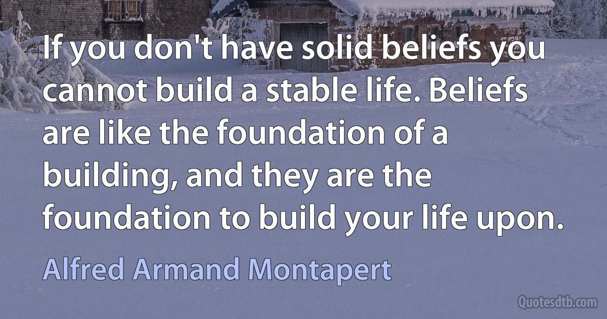 If you don't have solid beliefs you cannot build a stable life. Beliefs are like the foundation of a building, and they are the foundation to build your life upon. (Alfred Armand Montapert)