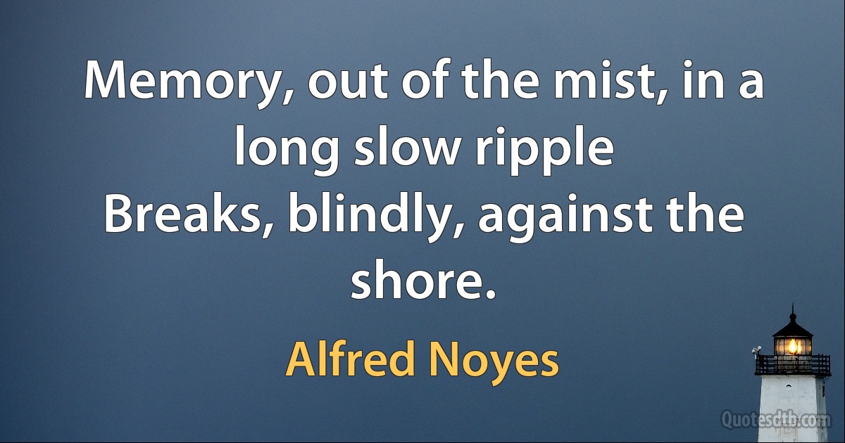 Memory, out of the mist, in a long slow ripple
Breaks, blindly, against the shore. (Alfred Noyes)