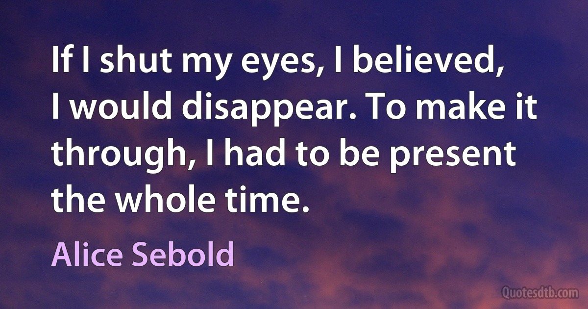 If I shut my eyes, I believed, I would disappear. To make it through, I had to be present the whole time. (Alice Sebold)