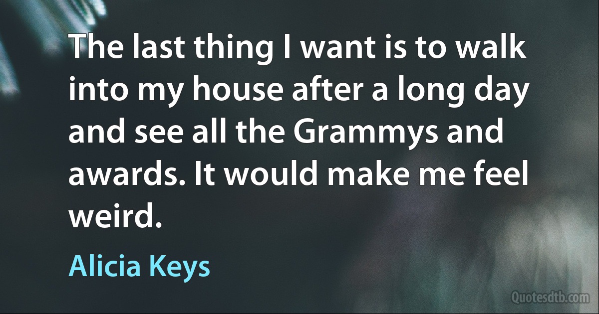 The last thing I want is to walk into my house after a long day and see all the Grammys and awards. It would make me feel weird. (Alicia Keys)