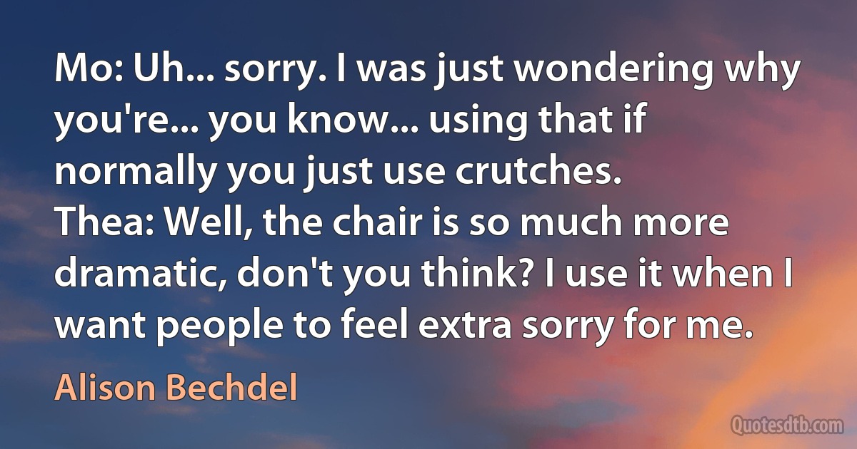 Mo: Uh... sorry. I was just wondering why you're... you know... using that if normally you just use crutches.
Thea: Well, the chair is so much more dramatic, don't you think? I use it when I want people to feel extra sorry for me. (Alison Bechdel)