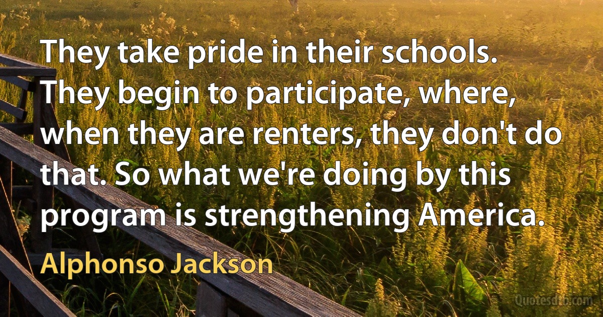 They take pride in their schools. They begin to participate, where, when they are renters, they don't do that. So what we're doing by this program is strengthening America. (Alphonso Jackson)