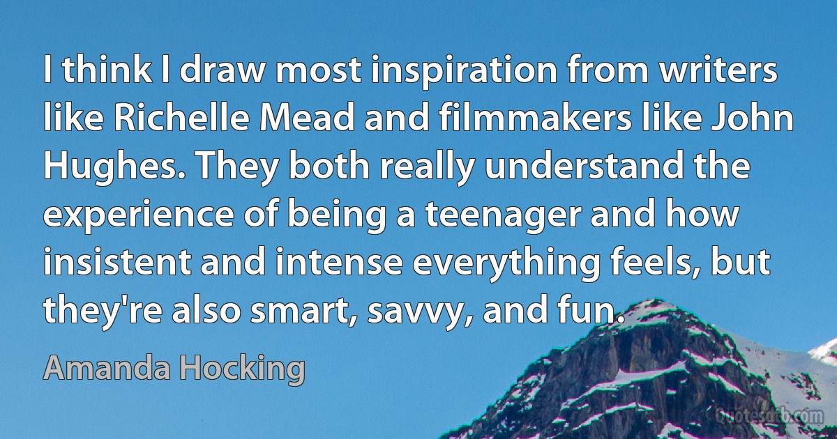 I think I draw most inspiration from writers like Richelle Mead and filmmakers like John Hughes. They both really understand the experience of being a teenager and how insistent and intense everything feels, but they're also smart, savvy, and fun. (Amanda Hocking)