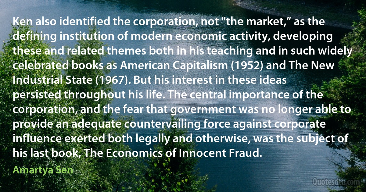 Ken also identified the corporation, not "the market,” as the defining institution of modern economic activity, developing these and related themes both in his teaching and in such widely celebrated books as American Capitalism (1952) and The New Industrial State (1967). But his interest in these ideas persisted throughout his life. The central importance of the corporation, and the fear that government was no longer able to provide an adequate countervailing force against corporate influence exerted both legally and otherwise, was the subject of his last book, The Economics of Innocent Fraud. (Amartya Sen)