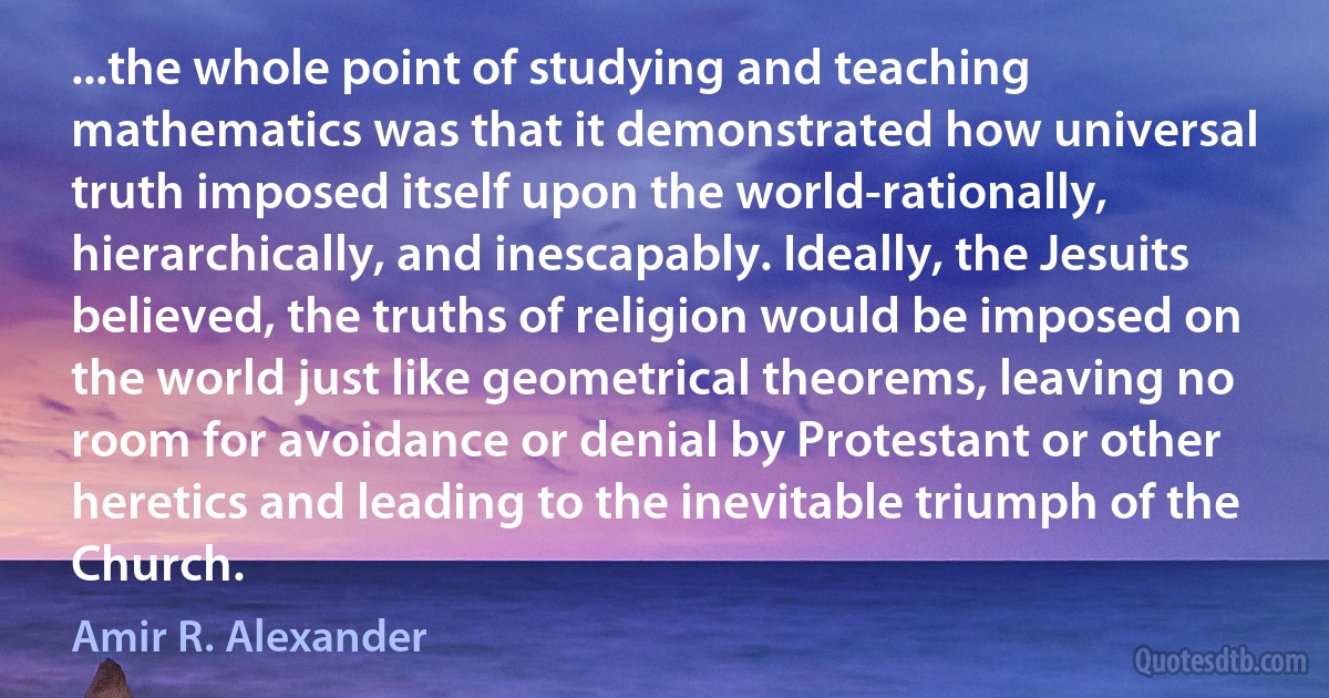 ...the whole point of studying and teaching mathematics was that it demonstrated how universal truth imposed itself upon the world-rationally, hierarchically, and inescapably. Ideally, the Jesuits believed, the truths of religion would be imposed on the world just like geometrical theorems, leaving no room for avoidance or denial by Protestant or other heretics and leading to the inevitable triumph of the Church. (Amir R. Alexander)