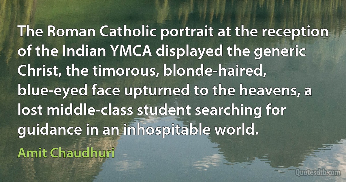 The Roman Catholic portrait at the reception of the Indian YMCA displayed the generic Christ, the timorous, blonde-haired, blue-eyed face upturned to the heavens, a lost middle-class student searching for guidance in an inhospitable world. (Amit Chaudhuri)