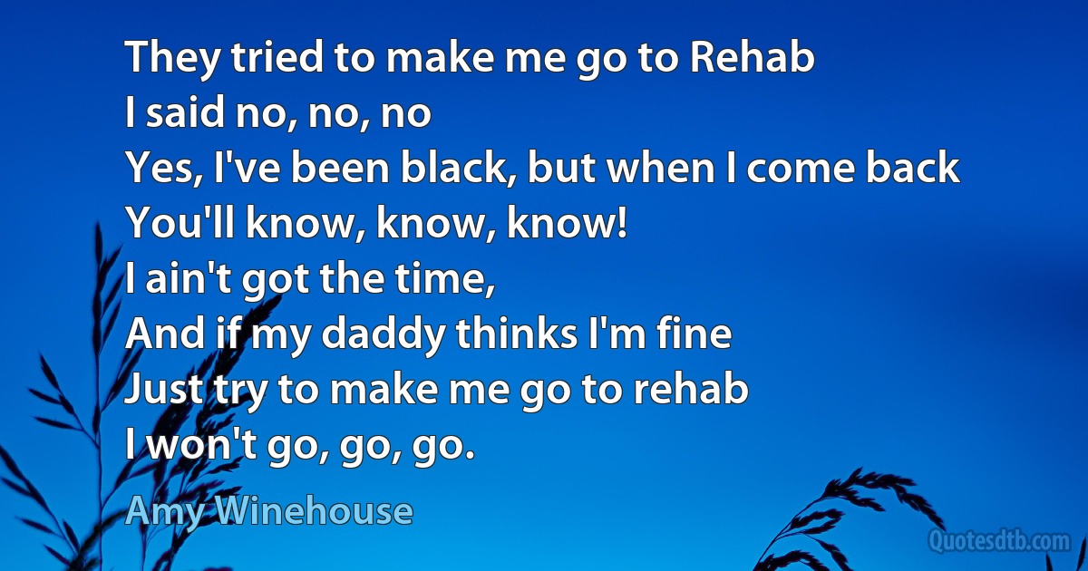 They tried to make me go to Rehab
I said no, no, no
Yes, I've been black, but when I come back
You'll know, know, know!
I ain't got the time,
And if my daddy thinks I'm fine
Just try to make me go to rehab
I won't go, go, go. (Amy Winehouse)