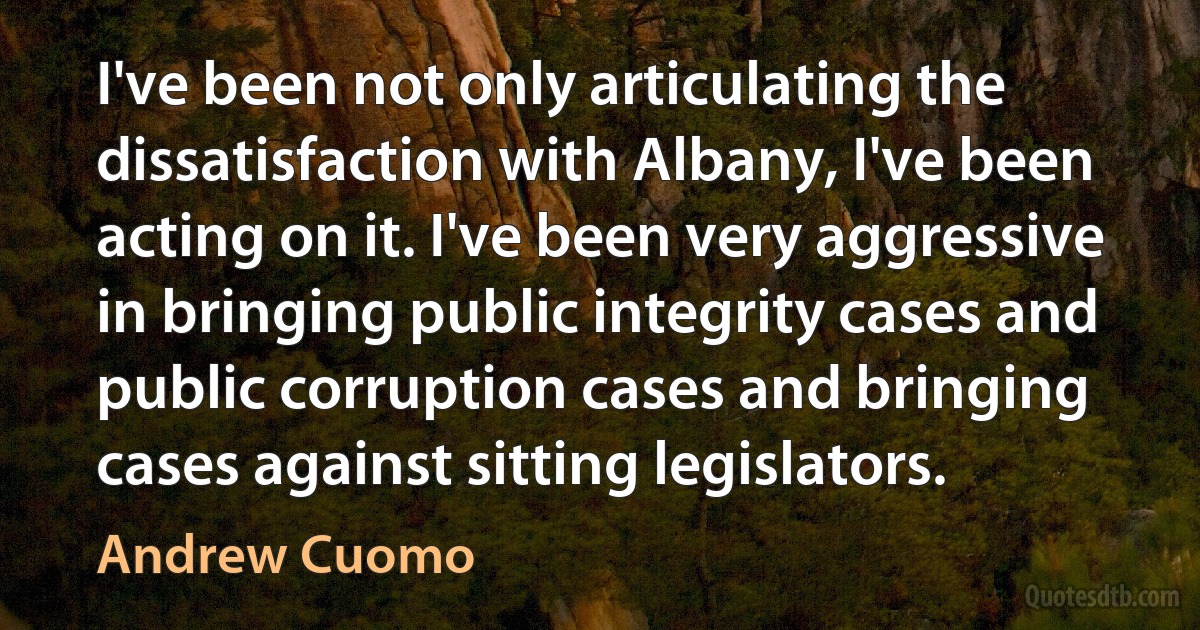 I've been not only articulating the dissatisfaction with Albany, I've been acting on it. I've been very aggressive in bringing public integrity cases and public corruption cases and bringing cases against sitting legislators. (Andrew Cuomo)