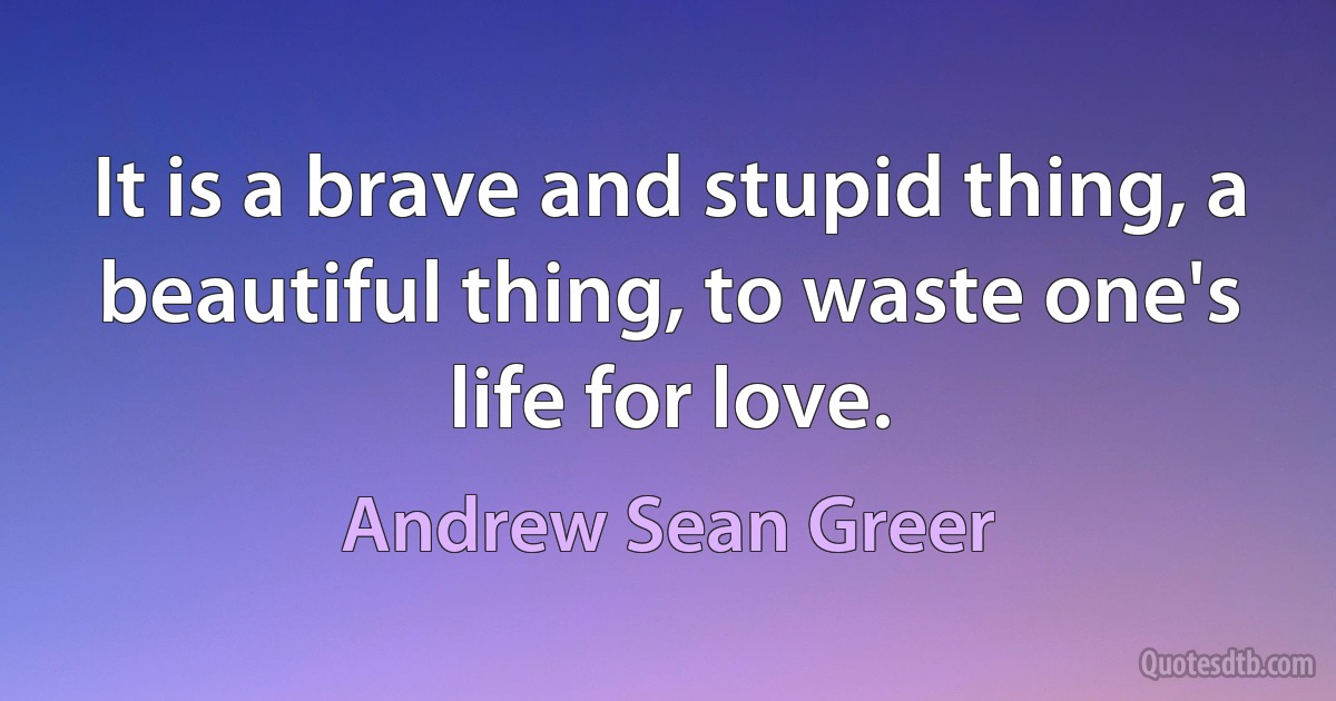 It is a brave and stupid thing, a beautiful thing, to waste one's life for love. (Andrew Sean Greer)