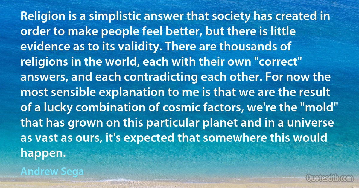 Religion is a simplistic answer that society has created in order to make people feel better, but there is little evidence as to its validity. There are thousands of religions in the world, each with their own "correct" answers, and each contradicting each other. For now the most sensible explanation to me is that we are the result of a lucky combination of cosmic factors, we're the "mold" that has grown on this particular planet and in a universe as vast as ours, it's expected that somewhere this would happen. (Andrew Sega)