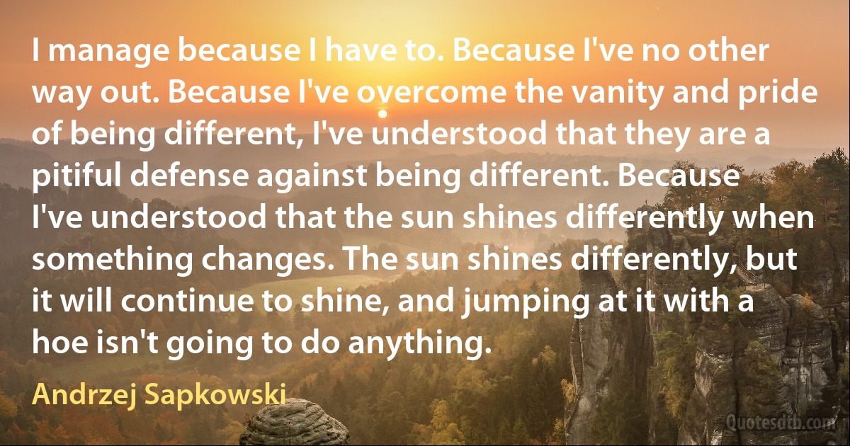 I manage because I have to. Because I've no other way out. Because I've overcome the vanity and pride of being different, I've understood that they are a pitiful defense against being different. Because I've understood that the sun shines differently when something changes. The sun shines differently, but it will continue to shine, and jumping at it with a hoe isn't going to do anything. (Andrzej Sapkowski)