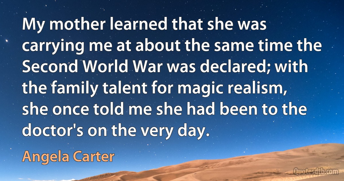 My mother learned that she was carrying me at about the same time the Second World War was declared; with the family talent for magic realism, she once told me she had been to the doctor's on the very day. (Angela Carter)