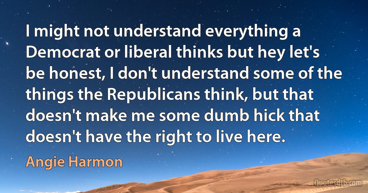 I might not understand everything a Democrat or liberal thinks but hey let's be honest, I don't understand some of the things the Republicans think, but that doesn't make me some dumb hick that doesn't have the right to live here. (Angie Harmon)