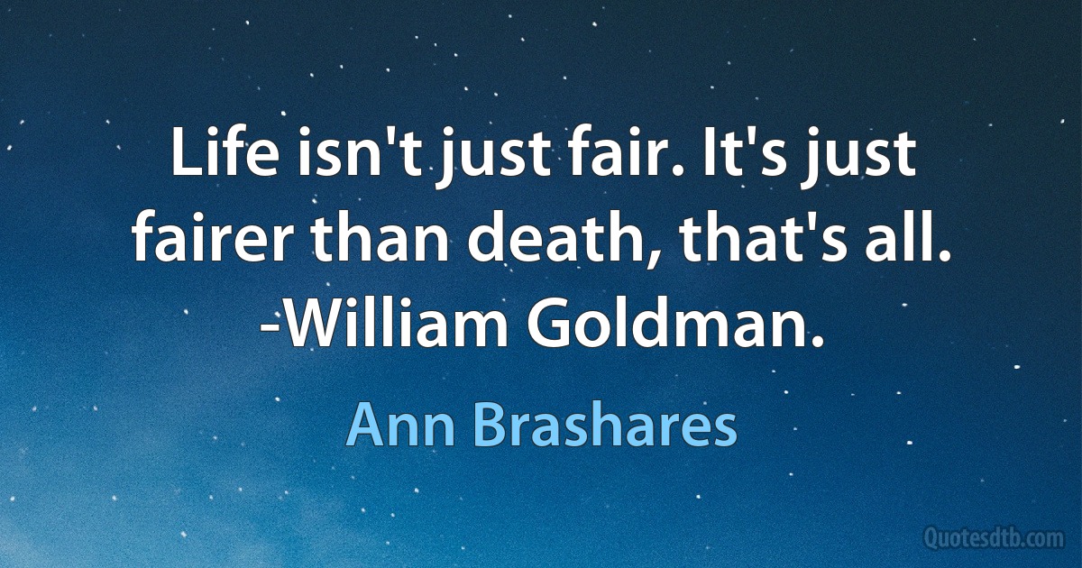 Life isn't just fair. It's just fairer than death, that's all. -William Goldman. (Ann Brashares)