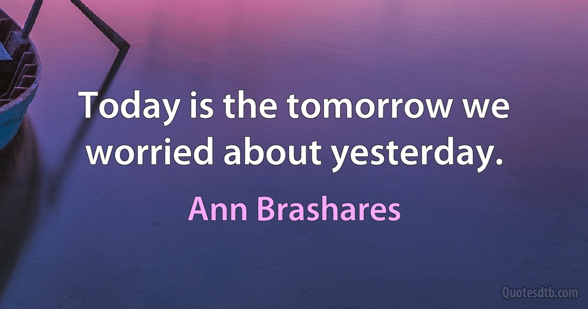 Today is the tomorrow we worried about yesterday. (Ann Brashares)