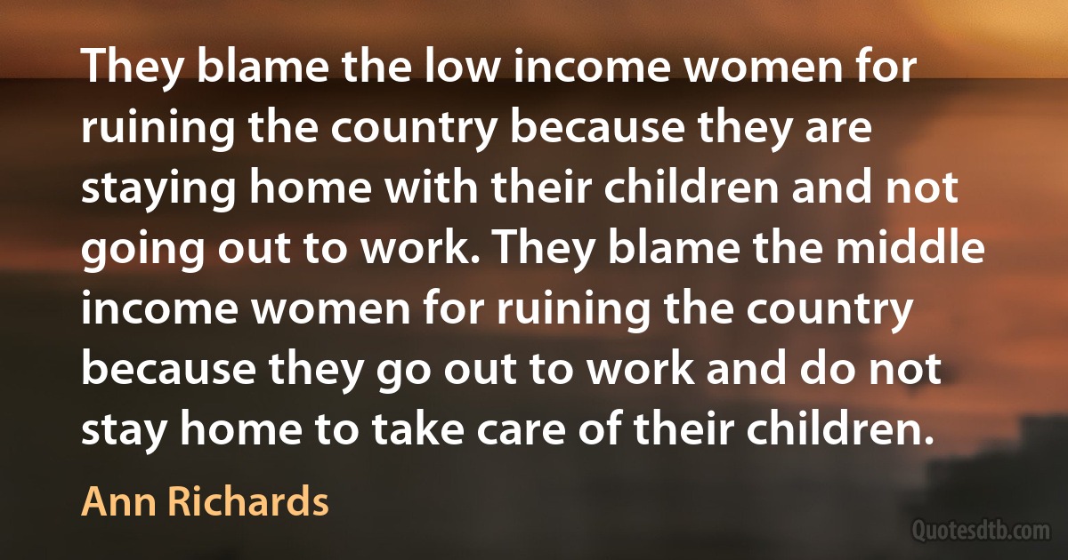 They blame the low income women for ruining the country because they are staying home with their children and not going out to work. They blame the middle income women for ruining the country because they go out to work and do not stay home to take care of their children. (Ann Richards)