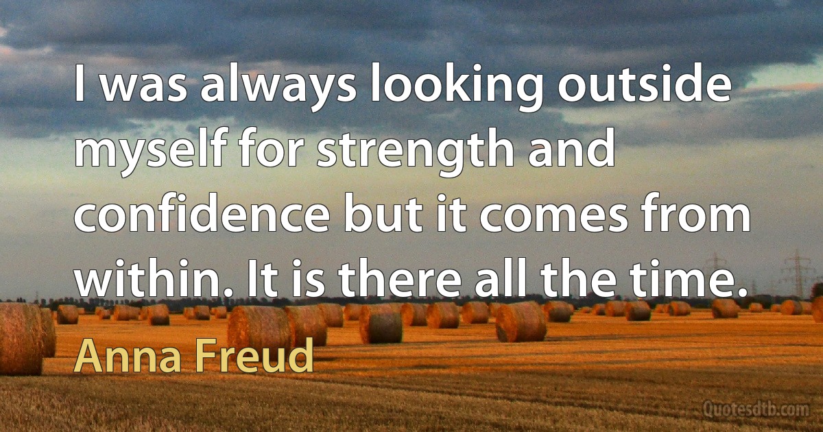 I was always looking outside myself for strength and confidence but it comes from within. It is there all the time. (Anna Freud)