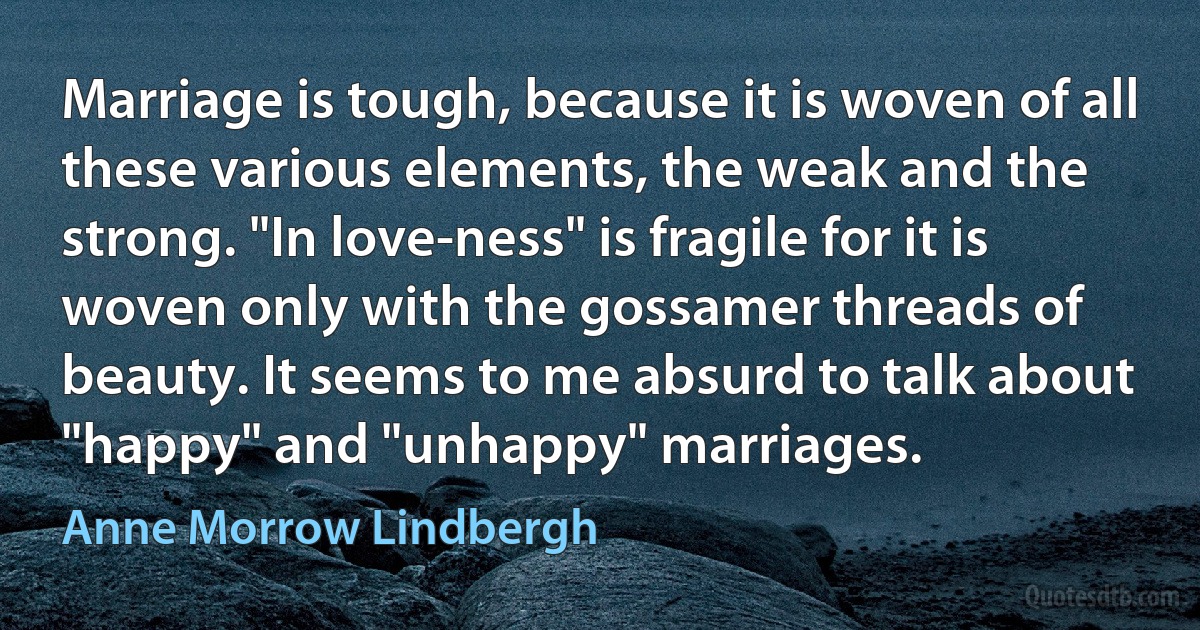 Marriage is tough, because it is woven of all these various elements, the weak and the strong. "In love-ness" is fragile for it is woven only with the gossamer threads of beauty. It seems to me absurd to talk about "happy" and "unhappy" marriages. (Anne Morrow Lindbergh)