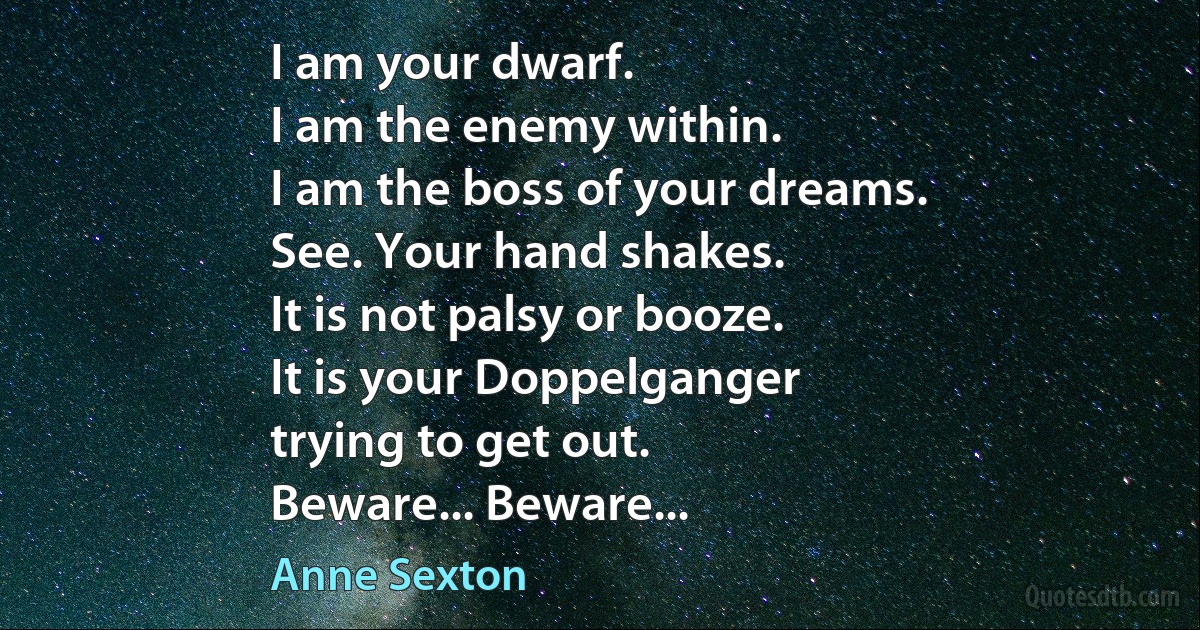 I am your dwarf.
I am the enemy within.
I am the boss of your dreams.
See. Your hand shakes.
It is not palsy or booze.
It is your Doppelganger
trying to get out.
Beware... Beware... (Anne Sexton)