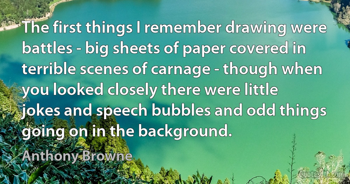 The first things I remember drawing were battles - big sheets of paper covered in terrible scenes of carnage - though when you looked closely there were little jokes and speech bubbles and odd things going on in the background. (Anthony Browne)