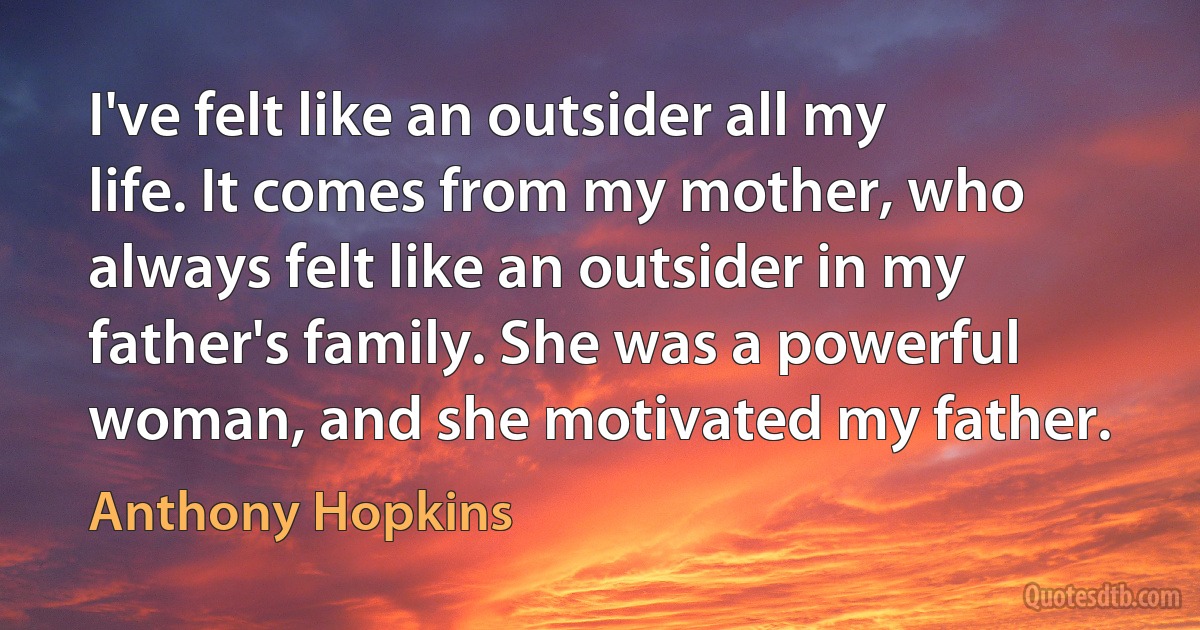 I've felt like an outsider all my life. It comes from my mother, who always felt like an outsider in my father's family. She was a powerful woman, and she motivated my father. (Anthony Hopkins)