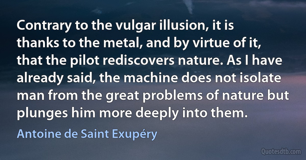 Contrary to the vulgar illusion, it is thanks to the metal, and by virtue of it, that the pilot rediscovers nature. As I have already said, the machine does not isolate man from the great problems of nature but plunges him more deeply into them. (Antoine de Saint Exupéry)