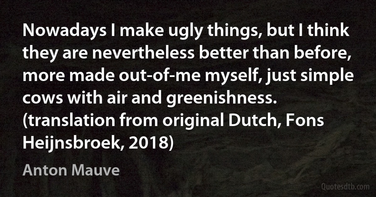 Nowadays I make ugly things, but I think they are nevertheless better than before, more made out-of-me myself, just simple cows with air and greenishness. (translation from original Dutch, Fons Heijnsbroek, 2018) (Anton Mauve)